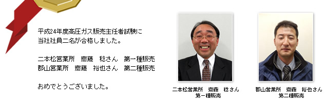 平成24年度高圧ガス販売主任者試験に当社社員二名が合格しました。二本松営業所　齋藤　稔さん　第一種販売郡山営業所　齋藤　裕也さん　第二種販売おめでとうございました。