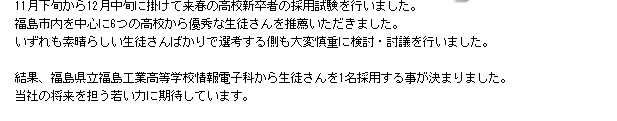 11月下旬から12月中旬に掛けて来春の高校新卒者の採用試験を行いました。
福島市内を中心に6つの高校から優秀な生徒さんを推薦いただきました。
いずれも素晴らしい生徒さんばかりで選考する側も大変慎重に検討・討議を行いました。

結果、福島県立福島工業高等学校情報電子科から生徒さんを1名採用する事が決まりました。
当社の将来を担う若い力に期待しています。