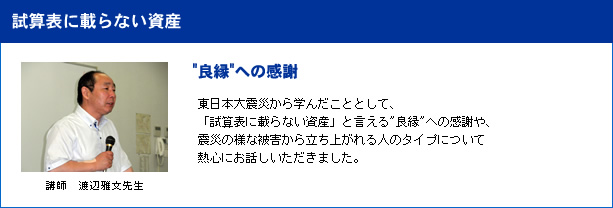 良縁への感謝/講師 渡辺雅文先生/東日本大震災から学んだこととして、「試算表に載らない資産」と言える良縁への感謝や、震災の様な被害から立ち上がれる人のタイプについて熱心にお話しいただきました。 試算表に載らない資産