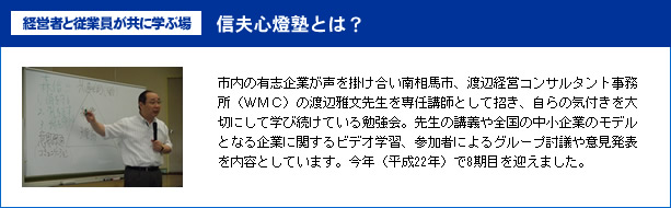 市内の有志企業が声を掛け合い南相馬市、渡辺経営コンサルタント事務所(WMC)の渡辺雅文先生を専任講師として招き、自らの気付きを大切にして学び続けている勉強会。先生の講義や全国の中小企業のモデルとなる企業に関するビデオ学習、参加者によるグループ討議や意見発表を内容としています。今年(平成22年)で8期目を迎えました。 経営者と従業員が共に学ぶ場信夫心燈塾とは?